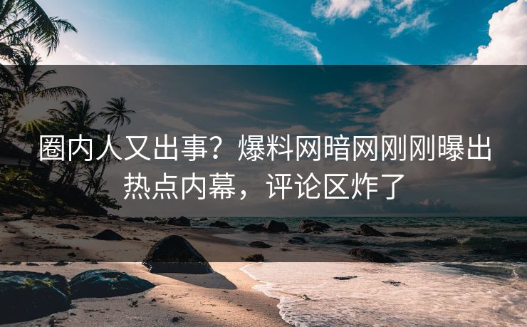 圈内人又出事？爆料网暗网刚刚曝出热点内幕，评论区炸了