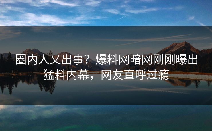 圈内人又出事？爆料网暗网刚刚曝出猛料内幕，网友直呼过瘾