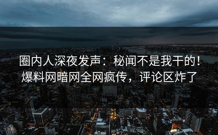圈内人深夜发声：秘闻不是我干的！爆料网暗网全网疯传，评论区炸了