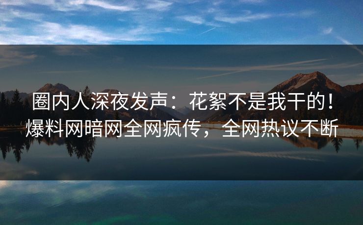 圈内人深夜发声：花絮不是我干的！爆料网暗网全网疯传，全网热议不断