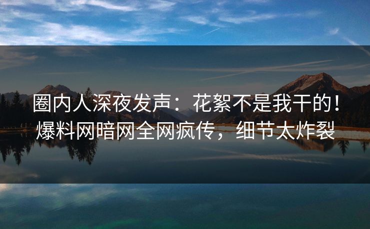 圈内人深夜发声：花絮不是我干的！爆料网暗网全网疯传，细节太炸裂