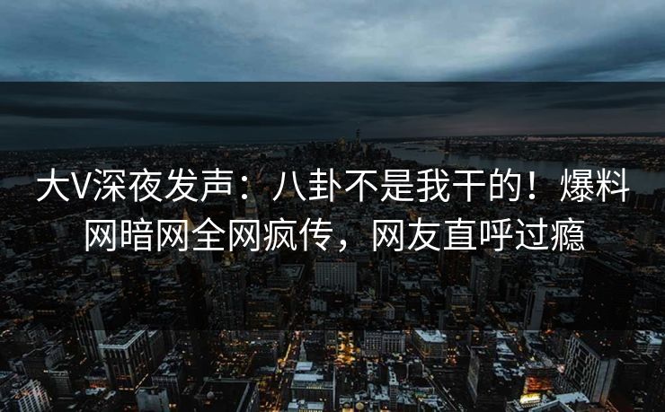 大V深夜发声：八卦不是我干的！爆料网暗网全网疯传，网友直呼过瘾