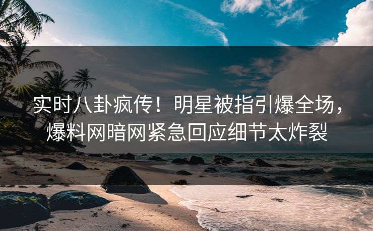 实时八卦疯传！明星被指引爆全场，爆料网暗网紧急回应细节太炸裂