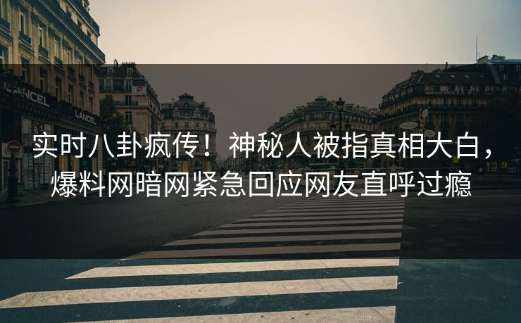 实时八卦疯传！神秘人被指真相大白，爆料网暗网紧急回应网友直呼过瘾