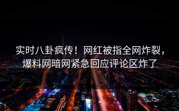 实时八卦疯传！网红被指全网炸裂，爆料网暗网紧急回应评论区炸了