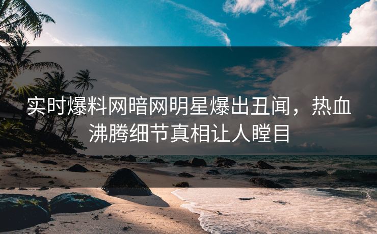 实时爆料网暗网明星爆出丑闻，热血沸腾细节真相让人瞠目