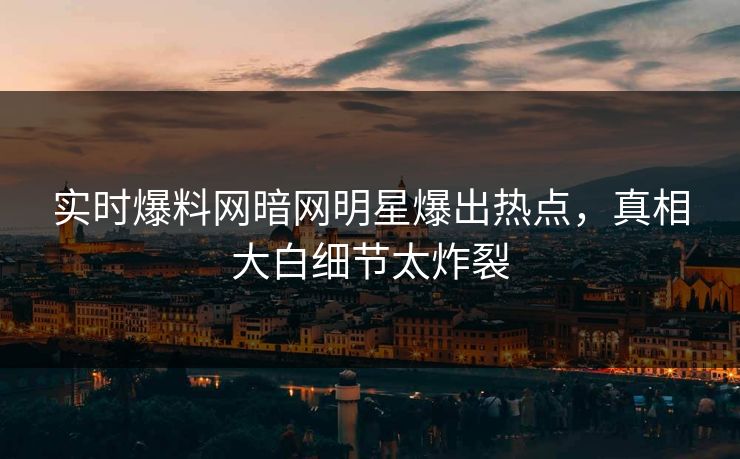 实时爆料网暗网明星爆出热点，真相大白细节太炸裂