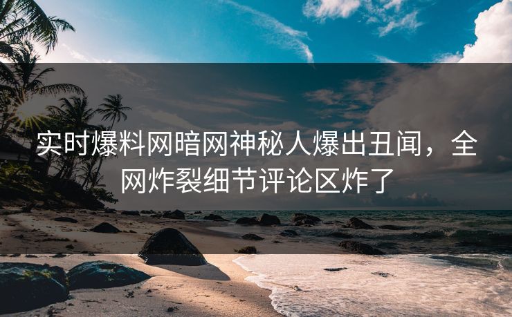 实时爆料网暗网神秘人爆出丑闻，全网炸裂细节评论区炸了