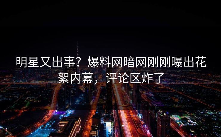 明星又出事？爆料网暗网刚刚曝出花絮内幕，评论区炸了