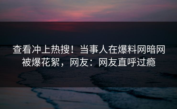 查看冲上热搜！当事人在爆料网暗网被爆花絮，网友：网友直呼过瘾