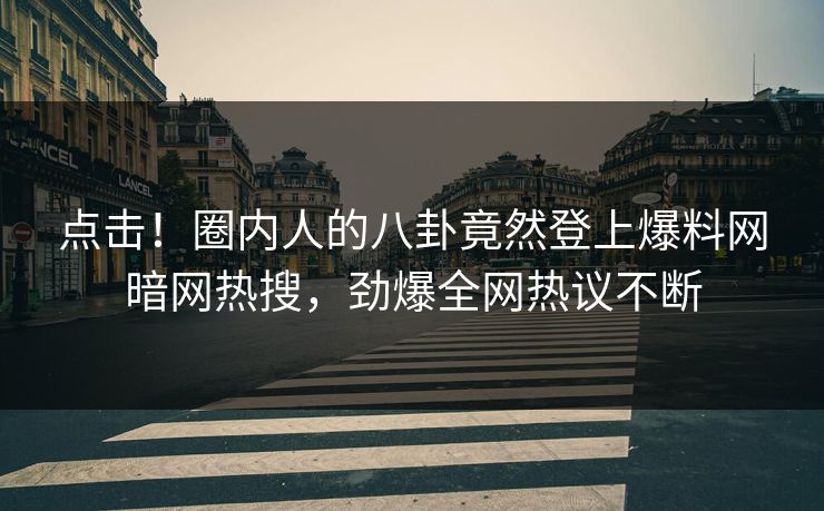 点击！圈内人的八卦竟然登上爆料网暗网热搜，劲爆全网热议不断