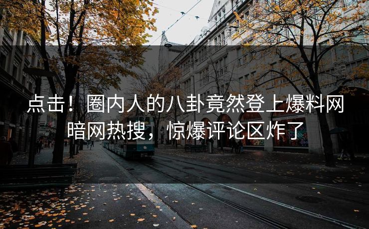 点击！圈内人的八卦竟然登上爆料网暗网热搜，惊爆评论区炸了