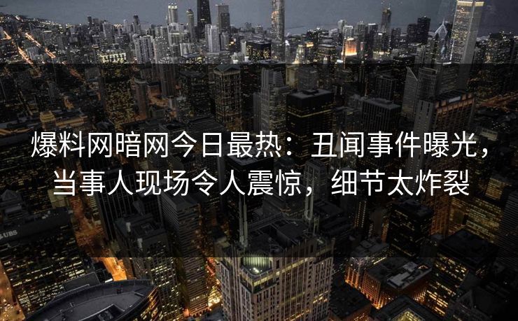 爆料网暗网今日最热:丑闻事件曝光,当事人现场令人震惊,细节太炸裂