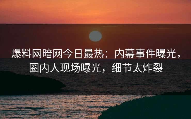 爆料网暗网今日最热：内幕事件曝光，圈内人现场曝光，细节太炸裂
