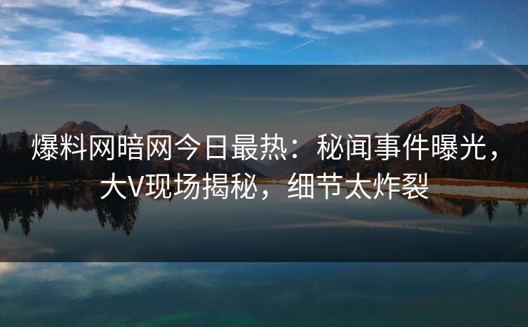 爆料网暗网今日最热：秘闻事件曝光，大V现场揭秘，细节太炸裂