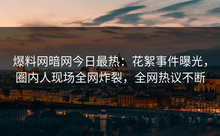 爆料网暗网今日最热：花絮事件曝光，圈内人现场全网炸裂，全网热议不断