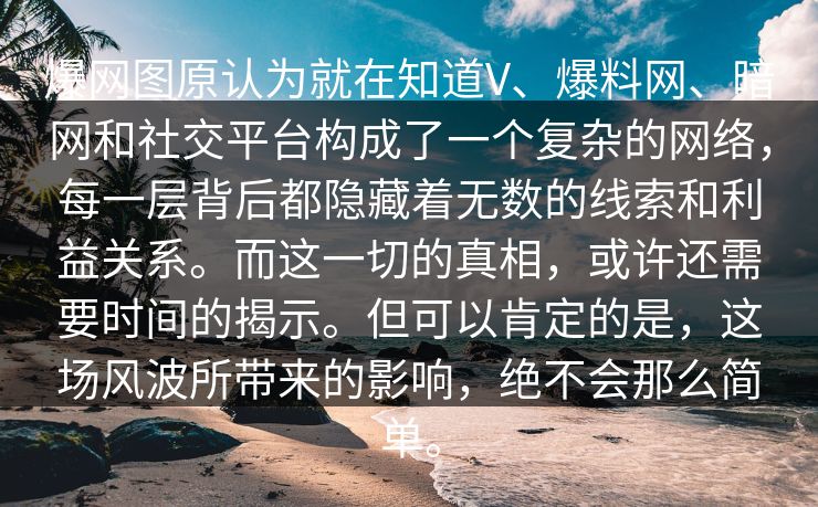 爆网图原认为就在知道V、爆料网、暗网和社交平台构成了一个复杂的网络，每一层背后都隐藏着无数的线索和利益关系。而这一切的真相，或许还需要时间的揭示。但可以肯定的是，这场风波所带来的影响，绝不会那么简单。