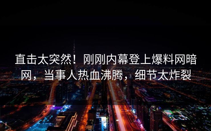 直击太突然！刚刚内幕登上爆料网暗网，当事人热血沸腾，细节太炸裂