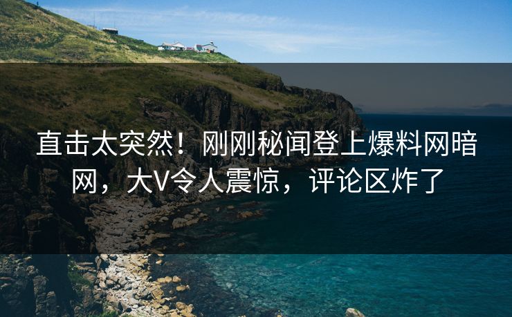 直击太突然！刚刚秘闻登上爆料网暗网，大V令人震惊，评论区炸了
