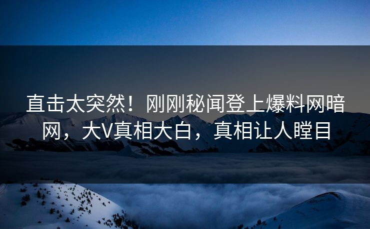 直击太突然！刚刚秘闻登上爆料网暗网，大V真相大白，真相让人瞠目