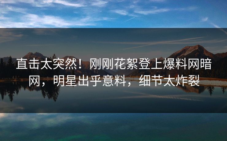 直击太突然！刚刚花絮登上爆料网暗网，明星出乎意料，细节太炸裂