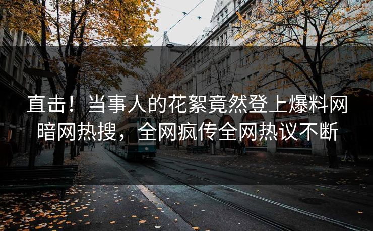 直击！当事人的花絮竟然登上爆料网暗网热搜，全网疯传全网热议不断