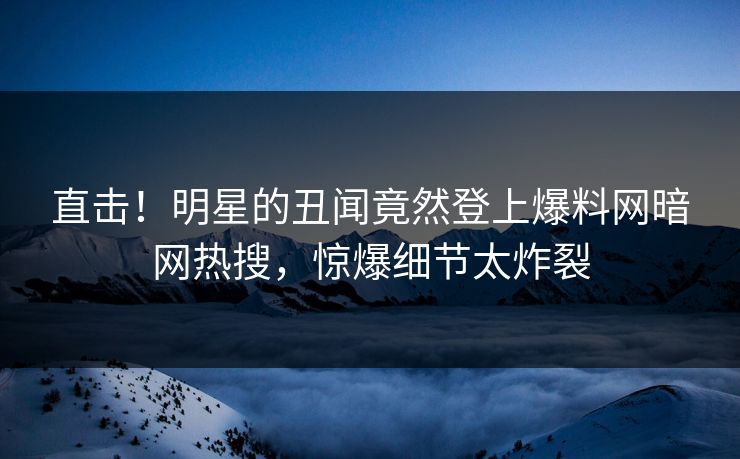 直击！明星的丑闻竟然登上爆料网暗网热搜，惊爆细节太炸裂
