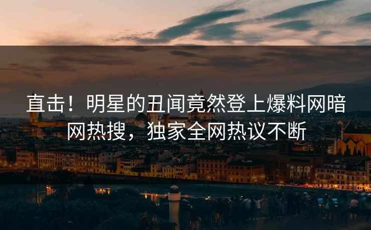 直击！明星的丑闻竟然登上爆料网暗网热搜，独家全网热议不断