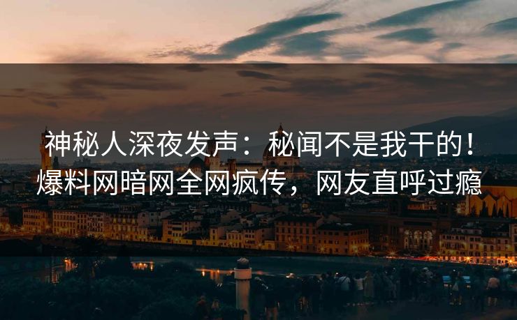 神秘人深夜发声：秘闻不是我干的！爆料网暗网全网疯传，网友直呼过瘾