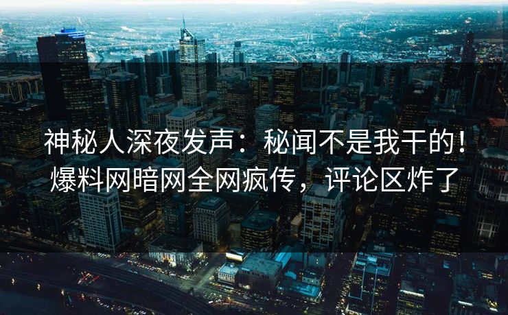 神秘人深夜发声：秘闻不是我干的！爆料网暗网全网疯传，评论区炸了