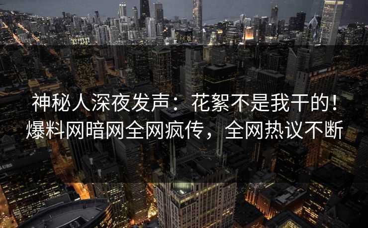 神秘人深夜发声：花絮不是我干的！爆料网暗网全网疯传，全网热议不断