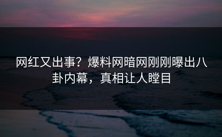 网红又出事？爆料网暗网刚刚曝出八卦内幕，真相让人瞠目