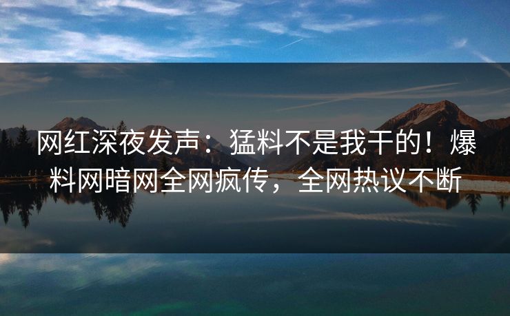 网红深夜发声：猛料不是我干的！爆料网暗网全网疯传，全网热议不断