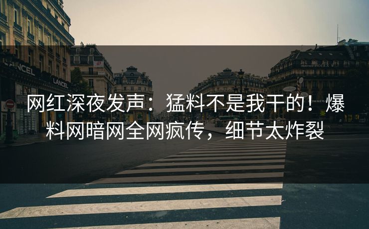 网红深夜发声：猛料不是我干的！爆料网暗网全网疯传，细节太炸裂