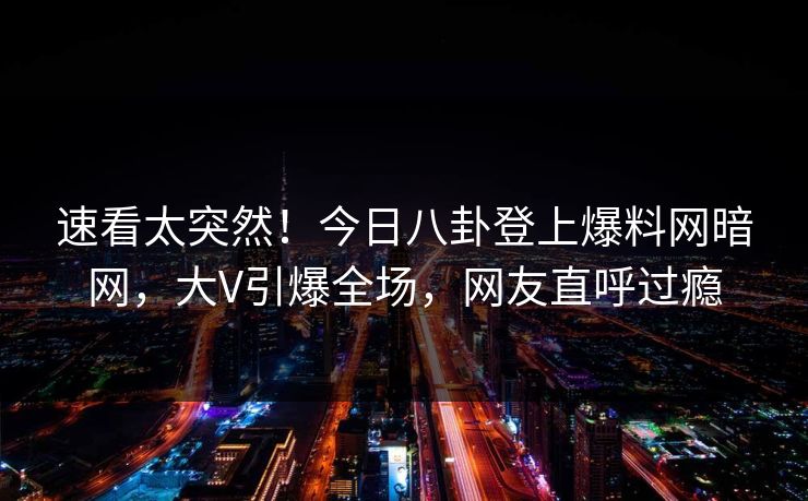 速看太突然！今日八卦登上爆料网暗网，大V引爆全场，网友直呼过瘾
