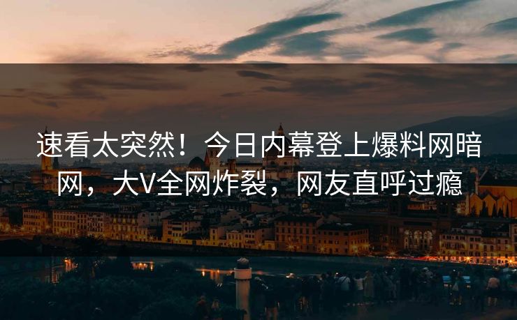 速看太突然！今日内幕登上爆料网暗网，大V全网炸裂，网友直呼过瘾