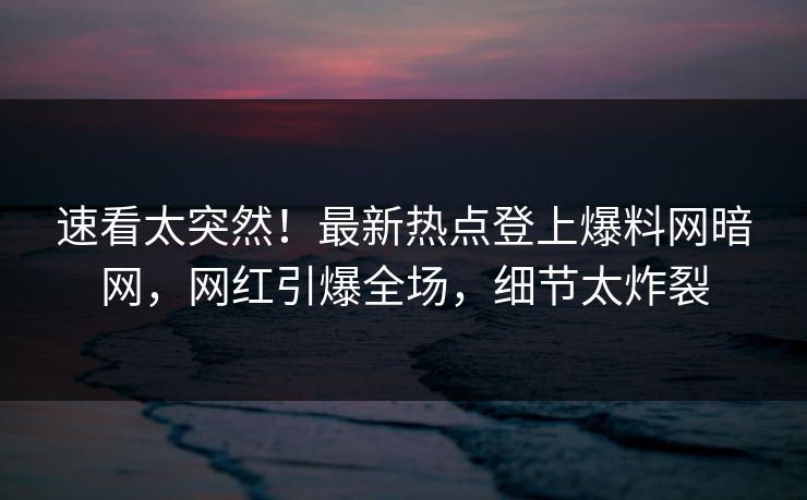 速看太突然！最新热点登上爆料网暗网，网红引爆全场，细节太炸裂
