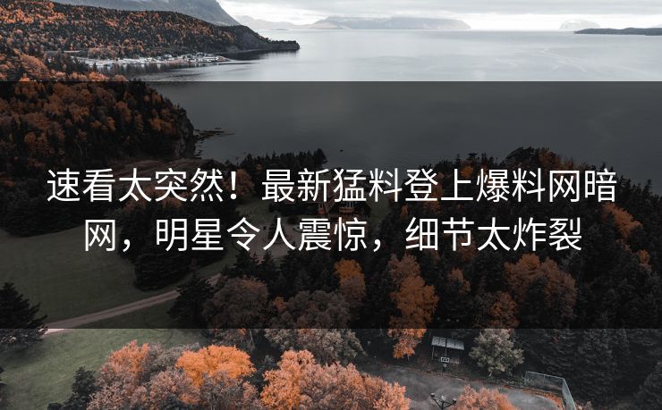 速看太突然！最新猛料登上爆料网暗网，明星令人震惊，细节太炸裂
