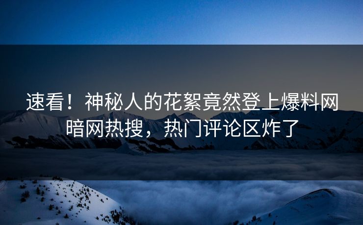 速看！神秘人的花絮竟然登上爆料网暗网热搜，热门评论区炸了