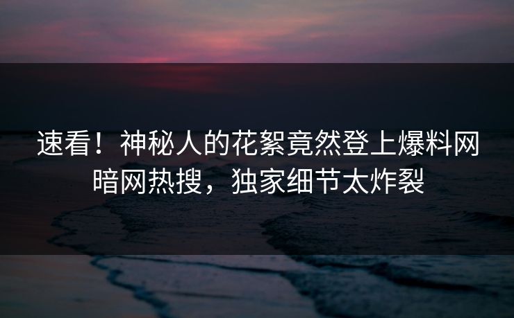 速看！神秘人的花絮竟然登上爆料网暗网热搜，独家细节太炸裂