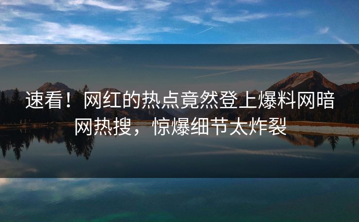 速看！网红的热点竟然登上爆料网暗网热搜，惊爆细节太炸裂