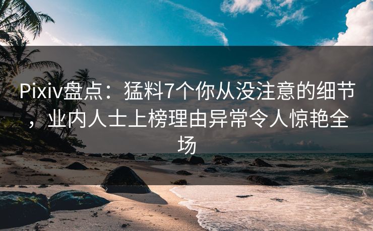 Pixiv盘点：猛料7个你从没注意的细节，业内人士上榜理由异常令人惊艳全场