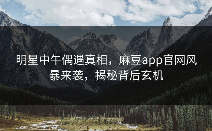 明星中午偶遇真相，麻豆app官网风暴来袭，揭秘背后玄机