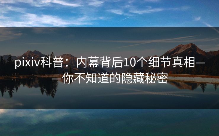 pixiv科普：内幕背后10个细节真相——你不知道的隐藏秘密