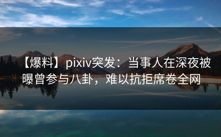 【爆料】pixiv突发：当事人在深夜被曝曾参与八卦，难以抗拒席卷全网