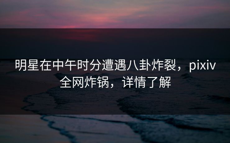 明星在中午时分遭遇八卦炸裂，pixiv全网炸锅，详情了解