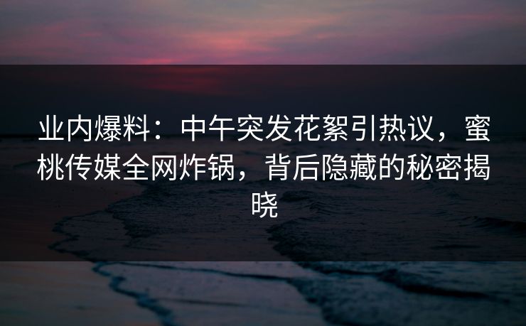 业内爆料：中午突发花絮引热议，蜜桃传媒全网炸锅，背后隐藏的秘密揭晓