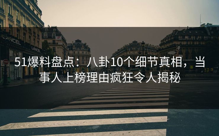51爆料盘点：八卦10个细节真相，当事人上榜理由疯狂令人揭秘