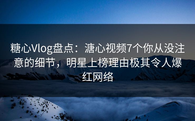 糖心Vlog盘点：溏心视频7个你从没注意的细节，明星上榜理由极其令人爆红网络