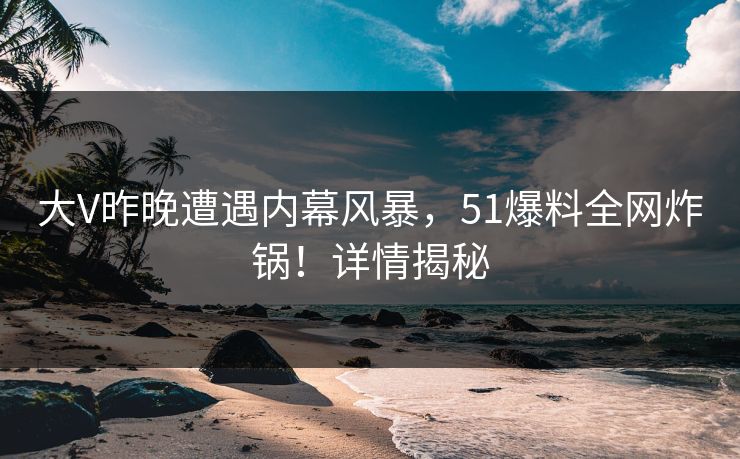 大V昨晚遭遇内幕风暴，51爆料全网炸锅！详情揭秘